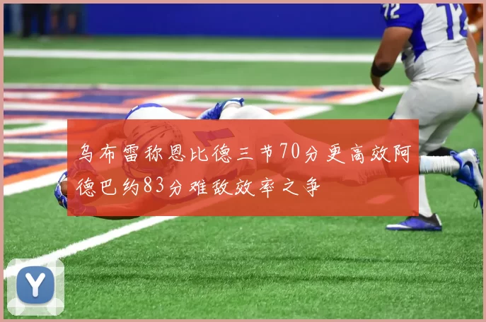 乌布雷称恩比德三节70分更高效阿德巴约83分难敌效率之争