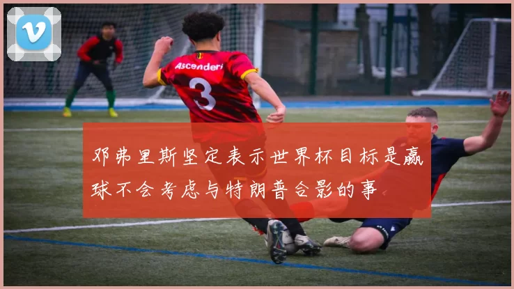 邓弗里斯坚定表示世界杯目标是赢球不会考虑与特朗普合影的事