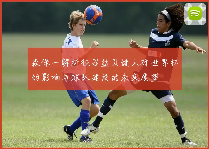 森保一解析征召盐贝健人对世界杯的影响与球队建设的未来展望
