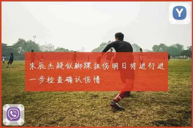 朱辰杰疑似脚踝扭伤明日将进行进一步检查确认伤情