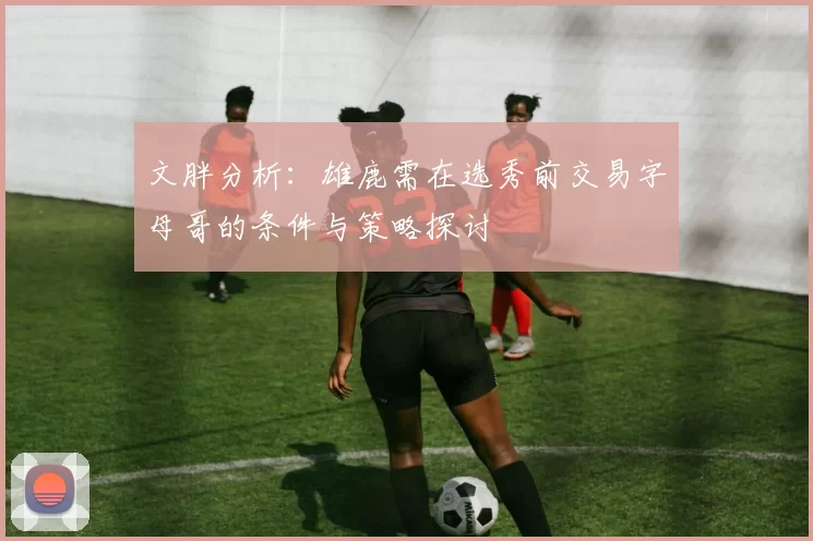 文胖分析：雄鹿需在选秀前交易字母哥的条件与策略探讨