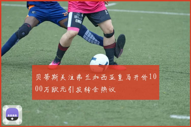 贝蒂斯关注弗兰加西亚皇马开价1000万欧元引发转会热议