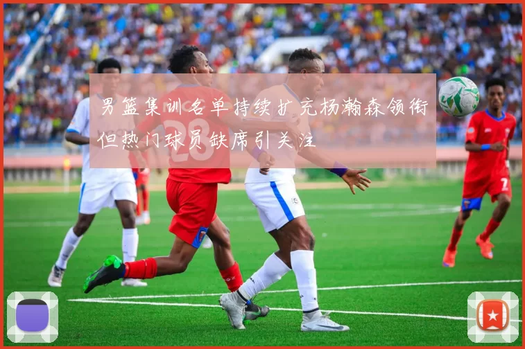 男篮集训名单持续扩充杨瀚森领衔但热门球员缺席引关注