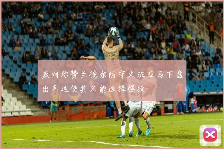 康利称赞兰德尔防守文班亚马下盘出色迫使其只能选择强投