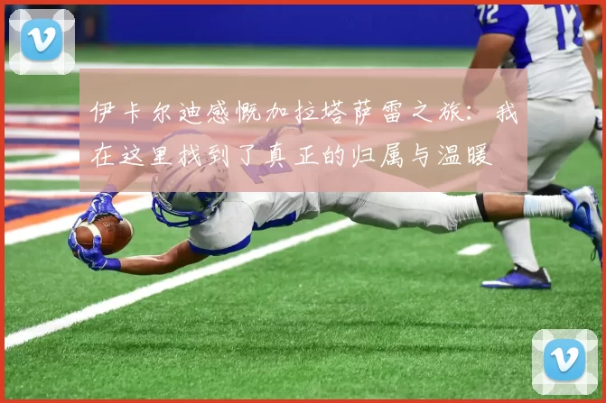 伊卡尔迪感慨加拉塔萨雷之旅：我在这里找到了真正的归属与温暖