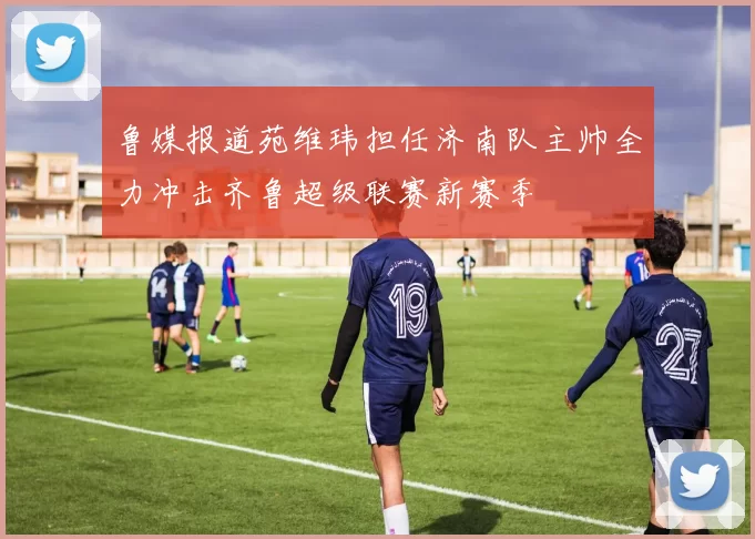 鲁媒报道苑维玮担任济南队主帅全力冲击齐鲁超级联赛新赛季