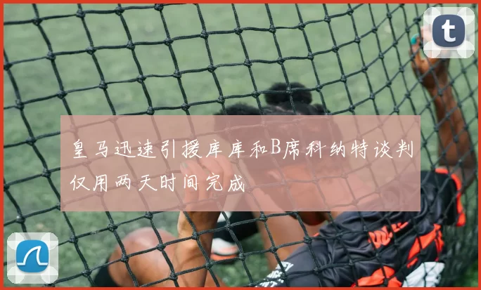 皇马迅速引援库库和B席科纳特谈判仅用两天时间完成
