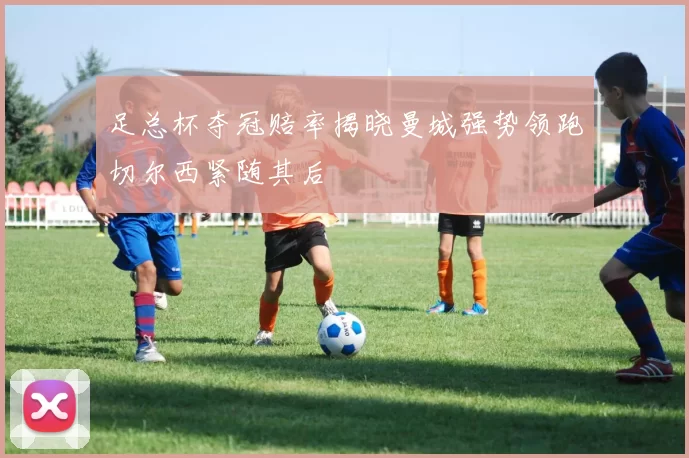 足总杯夺冠赔率揭晓曼城强势领跑切尔西紧随其后