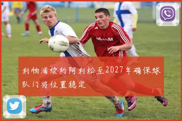 利物浦续约阿利松至2027年确保球队门将位置稳定