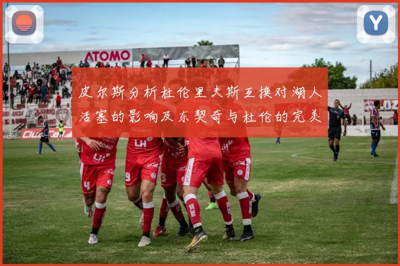 皮尔斯分析杜伦里夫斯互换对湖人活塞的影响及东契奇与杜伦的完美搭配