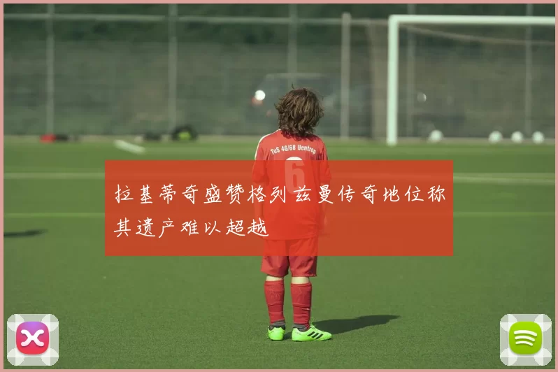 拉基蒂奇盛赞格列兹曼传奇地位称其遗产难以超越