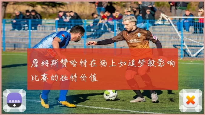 詹姆斯赞哈特在场上如追梦般影响比赛的独特价值