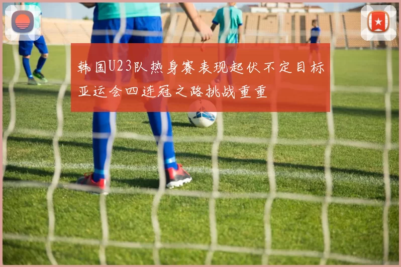 韩国U23队热身赛表现起伏不定目标亚运会四连冠之路挑战重重