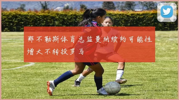 那不勒斯体育总监曼纳续约可能性增大不转投罗马