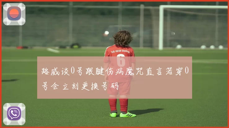 路威谈0号跟腱伤病魔咒直言若穿0号会立刻更换号码