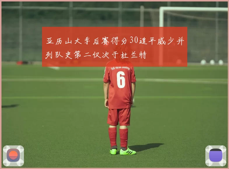 亚历山大季后赛得分30追平威少并列队史第二仅次于杜兰特